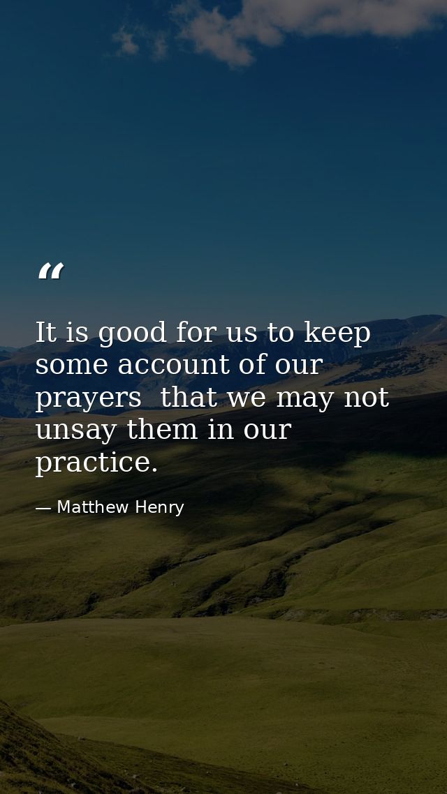 It is good for us to keep some account of our prayers  that we may not unsay them in our practice. — Matthew Henry