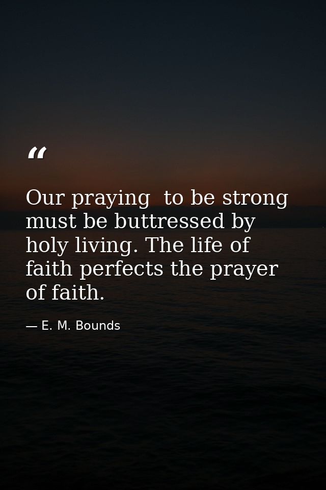 Our praying  to be strong  must be buttressed by holy living. The life of faith perfects the prayer of faith. — E. M. Bounds
