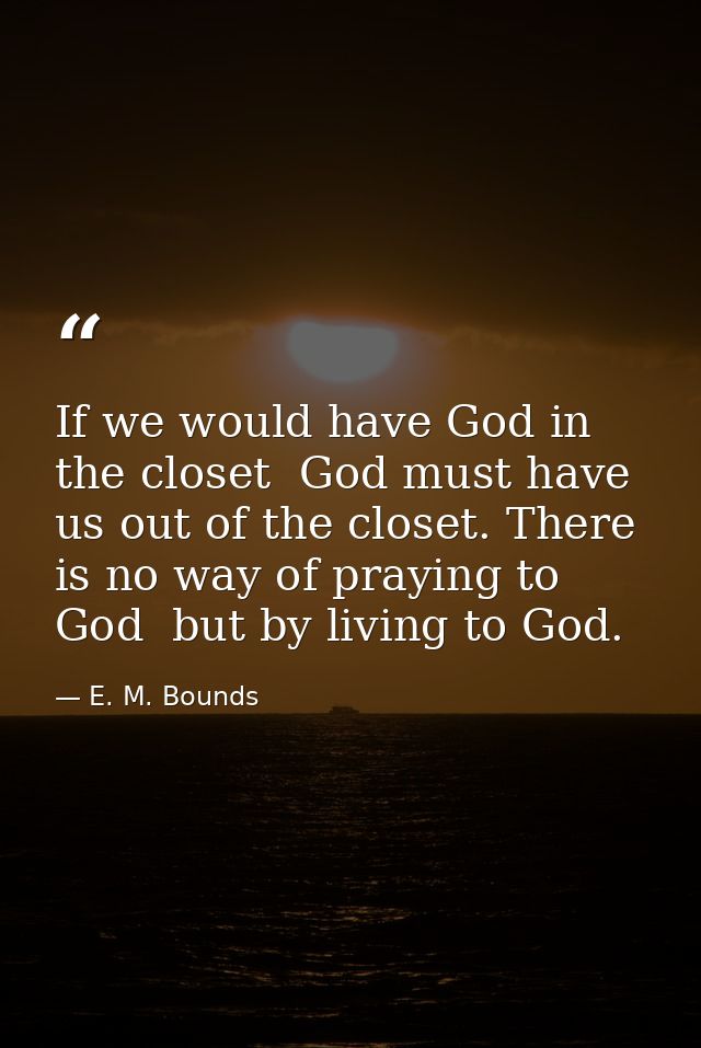 If we would have God in the closet  God must have us out of the closet. There is no way of praying to God  but by living — E. M. Bounds
