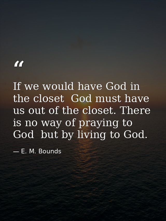 If we would have God in the closet  God must have us out of the closet. There is no way of praying to God  but by living — E. M. Bounds