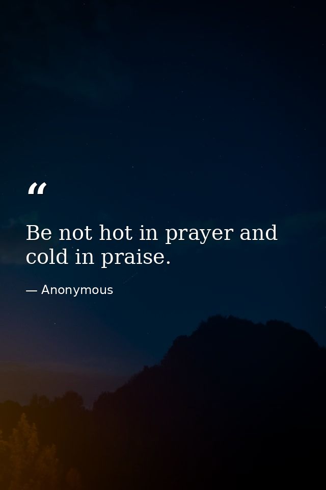 Be not hot in prayer and cold in praise. — Anonymous