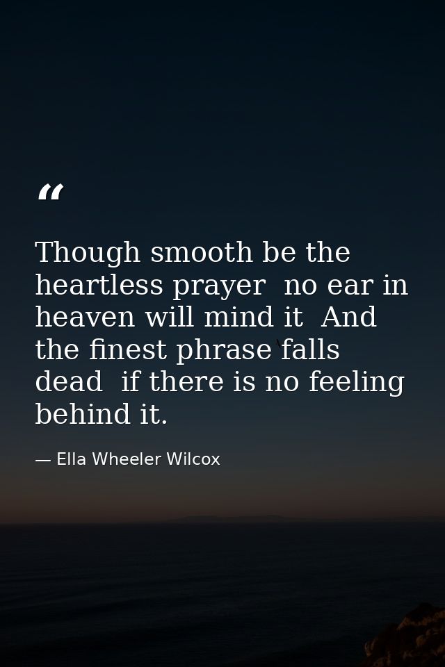 Though smooth be the heartless prayer  no ear in heaven will mind it  And the finest phrase falls dead  if there is no f — Ella Wheeler Wilcox