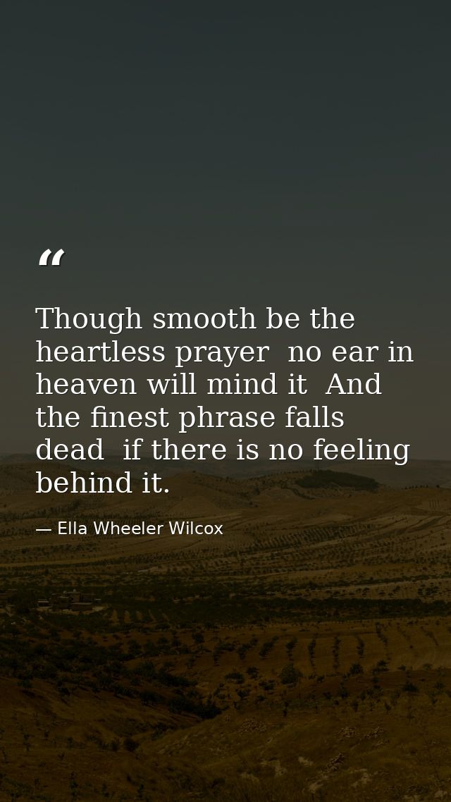 Though smooth be the heartless prayer  no ear in heaven will mind it  And the finest phrase falls dead  if there is no f — Ella Wheeler Wilcox