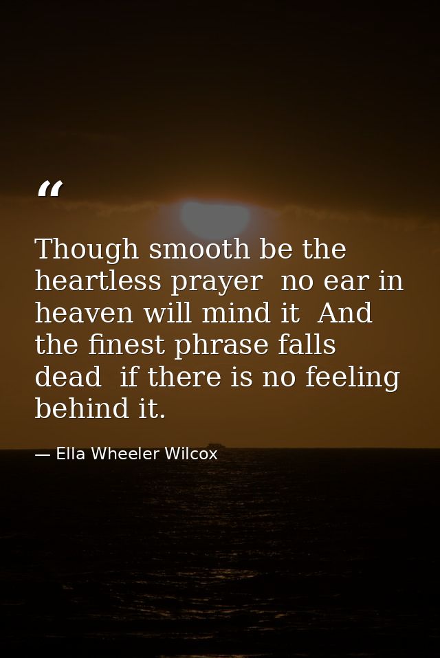 Though smooth be the heartless prayer  no ear in heaven will mind it  And the finest phrase falls dead  if there is no f — Ella Wheeler Wilcox