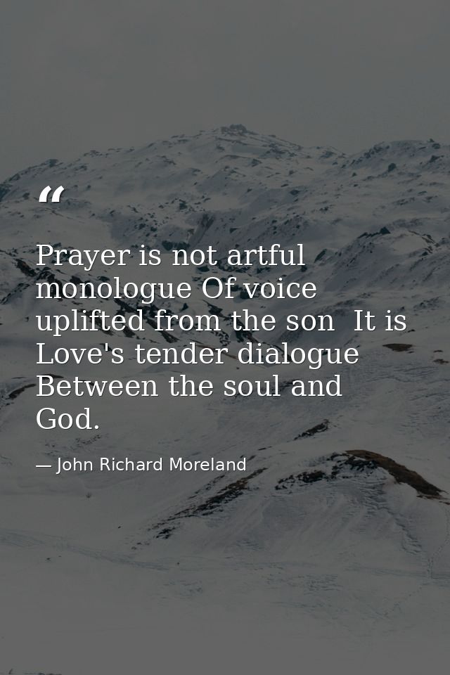 Prayer is not artful monologue Of voice uplifted from the son  It is Love's tender dialogue Between the soul and God. — John Richard Moreland