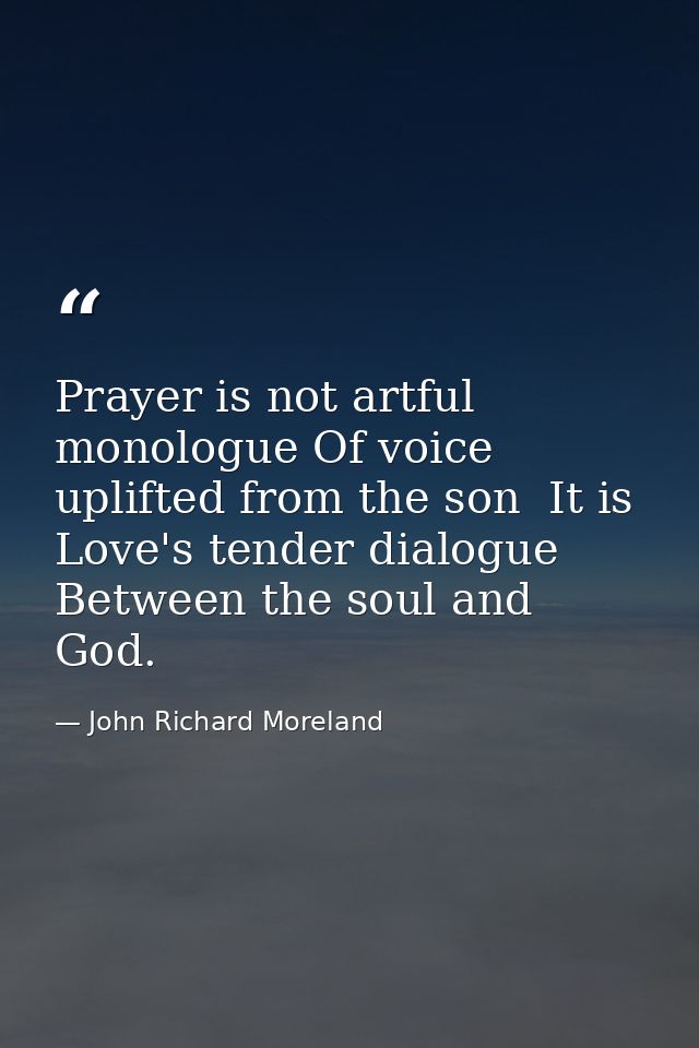 Prayer is not artful monologue Of voice uplifted from the son  It is Love's tender dialogue Between the soul and God. — John Richard Moreland