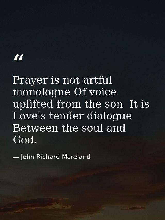 Prayer is not artful monologue Of voice uplifted from the son  It is Love's tender dialogue Between the soul and God. — John Richard Moreland