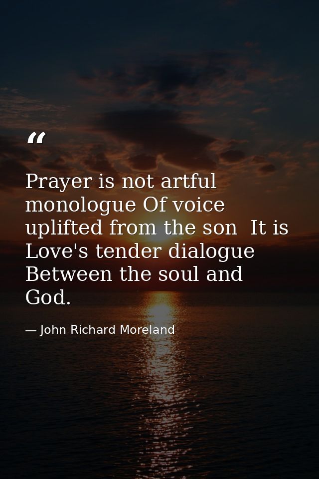 Prayer is not artful monologue Of voice uplifted from the son  It is Love's tender dialogue Between the soul and God. — John Richard Moreland