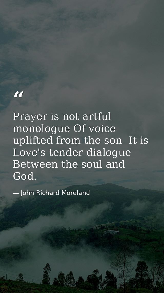 Prayer is not artful monologue Of voice uplifted from the son  It is Love's tender dialogue Between the soul and God. — John Richard Moreland