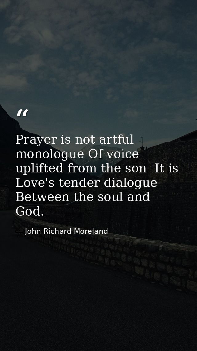 Prayer is not artful monologue Of voice uplifted from the son  It is Love's tender dialogue Between the soul and God. — John Richard Moreland