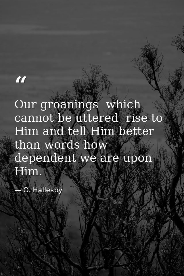 Our groanings  which cannot be uttered  rise to Him and tell Him better than words how dependent we are upon Him. — O. Hallesby