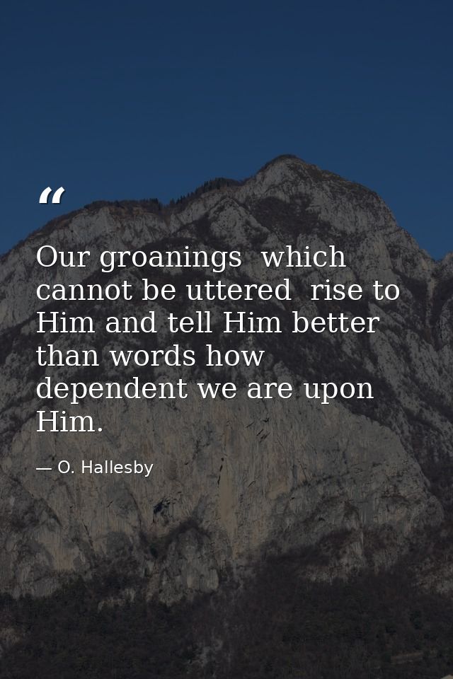 Our groanings  which cannot be uttered  rise to Him and tell Him better than words how dependent we are upon Him. — O. Hallesby
