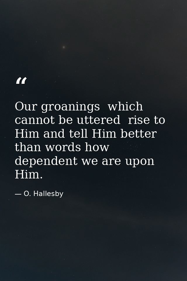 Our groanings  which cannot be uttered  rise to Him and tell Him better than words how dependent we are upon Him. — O. Hallesby