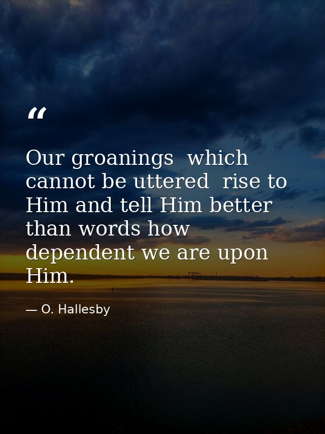 Our groanings  which cannot be uttered  rise to Him and tell Him better than words how dependent we are upon Him. — O. Hallesby