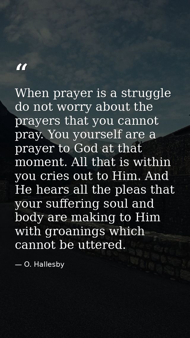 When prayer is a struggle  do not worry about the prayers that you cannot pray. You yourself are a prayer to God at that — O. Hallesby