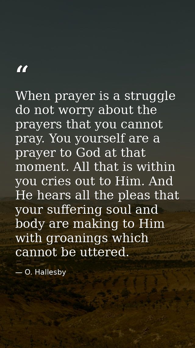 When prayer is a struggle  do not worry about the prayers that you cannot pray. You yourself are a prayer to God at that — O. Hallesby