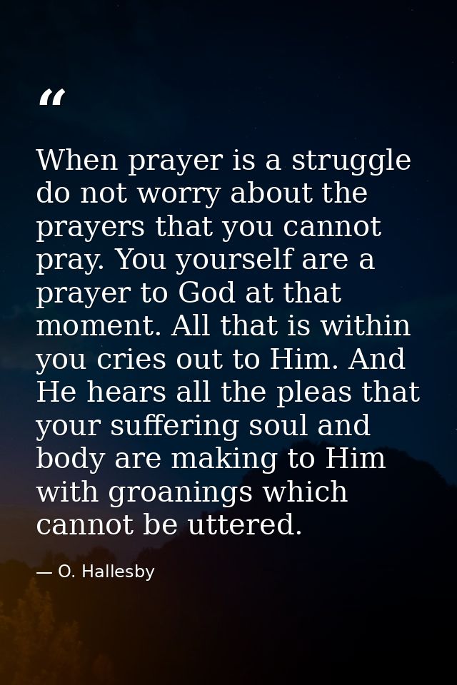 When prayer is a struggle  do not worry about the prayers that you cannot pray. You yourself are a prayer to God at that — O. Hallesby