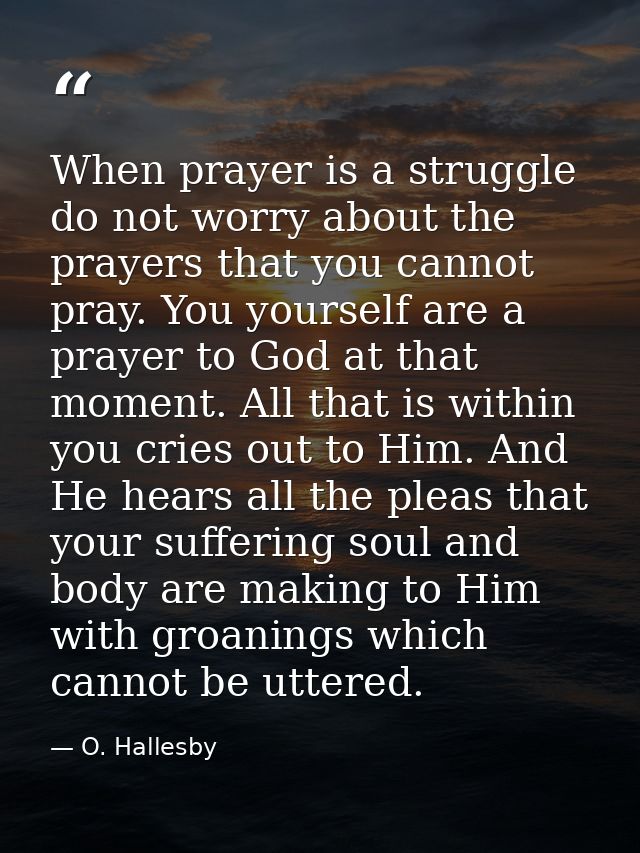 When prayer is a struggle  do not worry about the prayers that you cannot pray. You yourself are a prayer to God at that — O. Hallesby