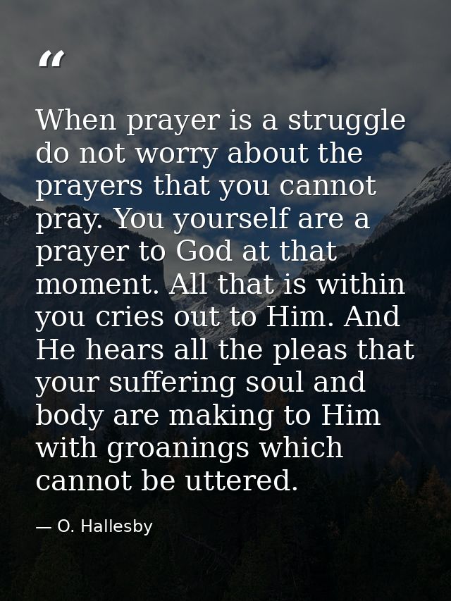 When prayer is a struggle  do not worry about the prayers that you cannot pray. You yourself are a prayer to God at that — O. Hallesby