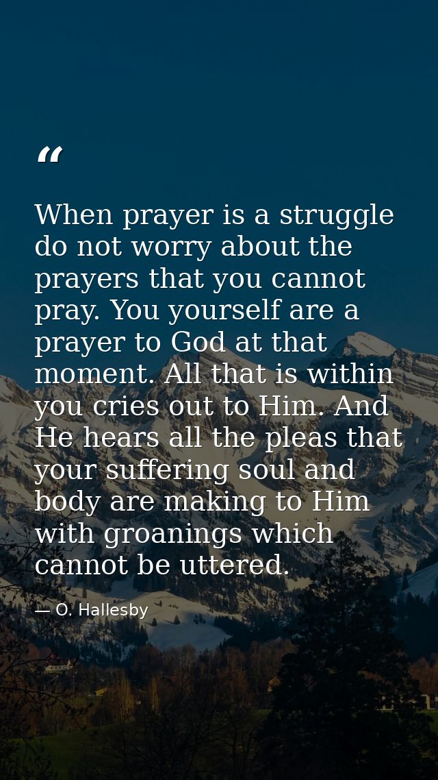 When prayer is a struggle  do not worry about the prayers that you cannot pray. You yourself are a prayer to God at that — O. Hallesby