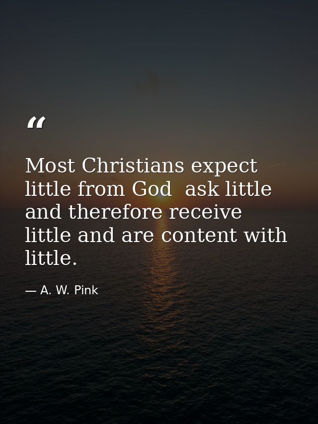 Most Christians expect little from God  ask little  and therefore receive little and are content with little. — A. W. Pink