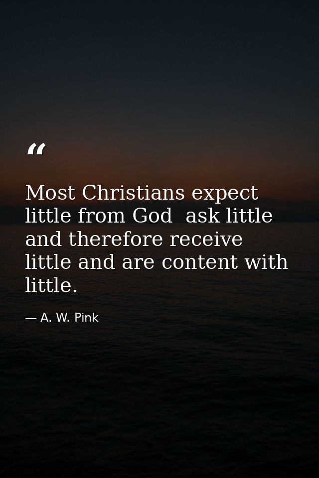Most Christians expect little from God  ask little  and therefore receive little and are content with little. — A. W. Pink