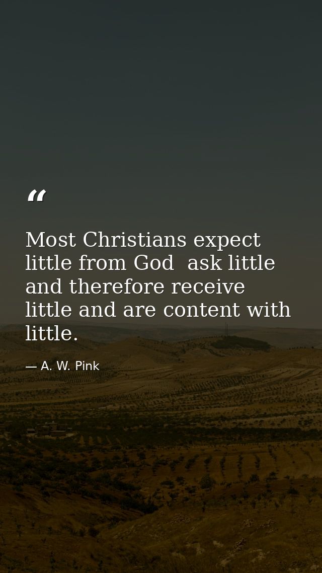 Most Christians expect little from God  ask little  and therefore receive little and are content with little. — A. W. Pink