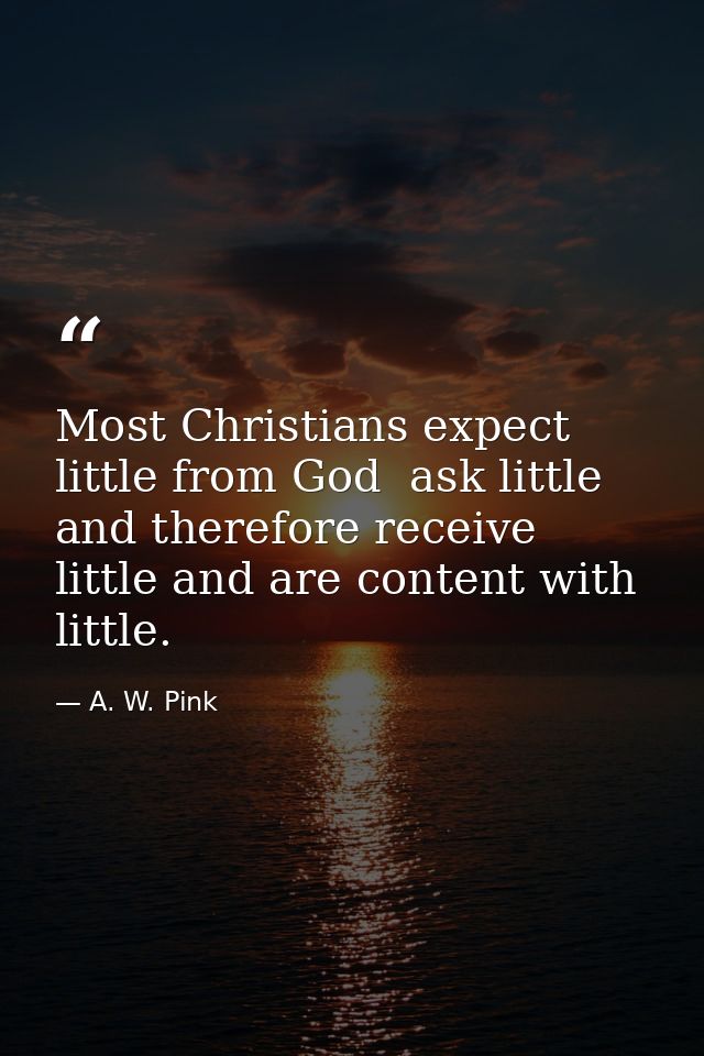 Most Christians expect little from God  ask little  and therefore receive little and are content with little. — A. W. Pink