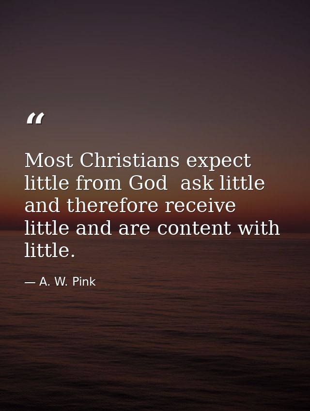 Most Christians expect little from God  ask little  and therefore receive little and are content with little. — A. W. Pink