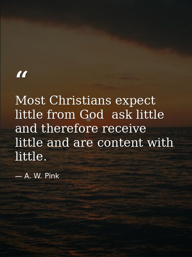 Most Christians expect little from God  ask little  and therefore receive little and are content with little. — A. W. Pink