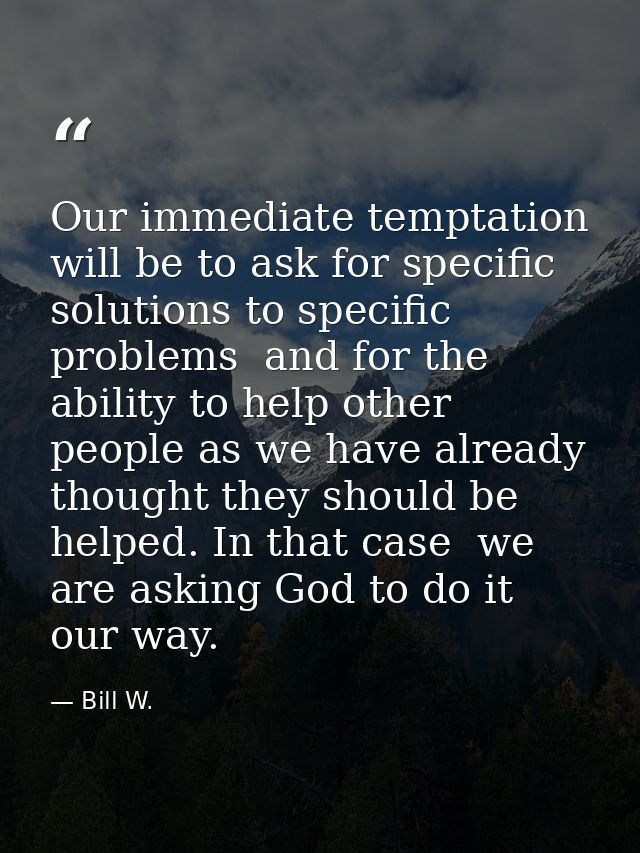 Our immediate temptation will be to ask for specific solutions to specific problems  and for the ability to help other p — Bill W.