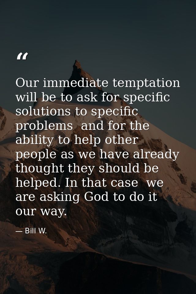 Our immediate temptation will be to ask for specific solutions to specific problems  and for the ability to help other p — Bill W.