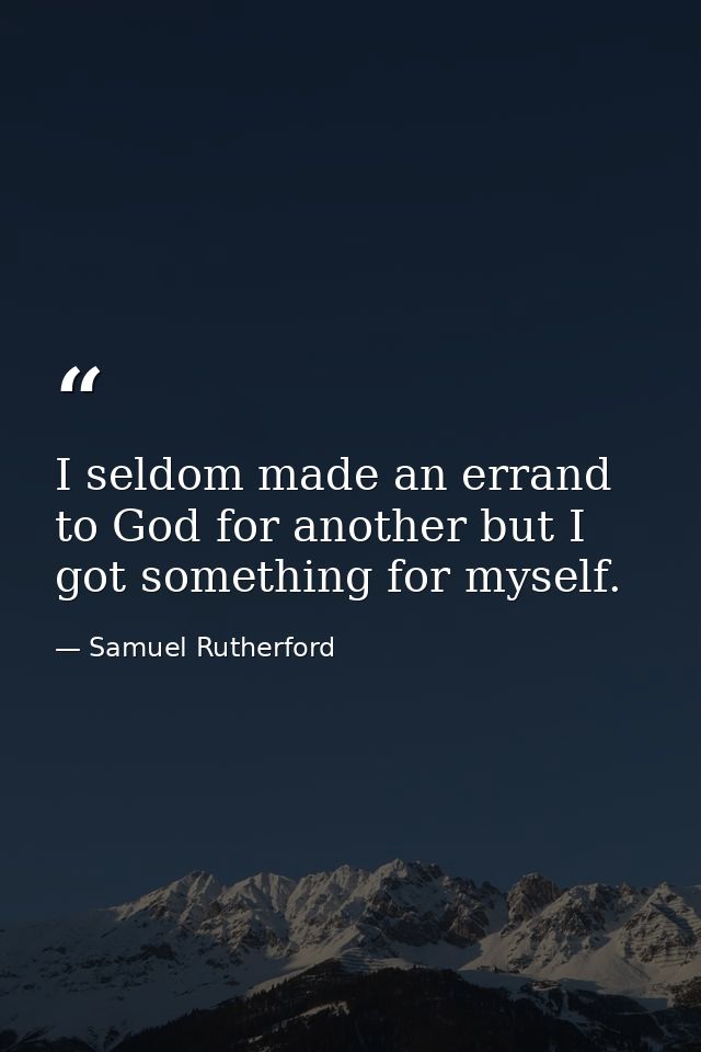 I seldom made an errand to God for another but I got something for myself. — Samuel Rutherford