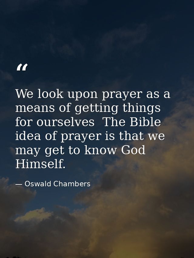 We look upon prayer as a means of getting things for ourselves  The Bible idea of prayer is that we may get to know God  — Oswald Chambers