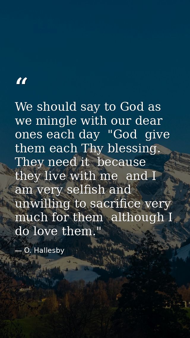 We should say to God as we mingle with our dear ones each day  "God  give them each Thy blessing. They need it  because  — O. Hallesby