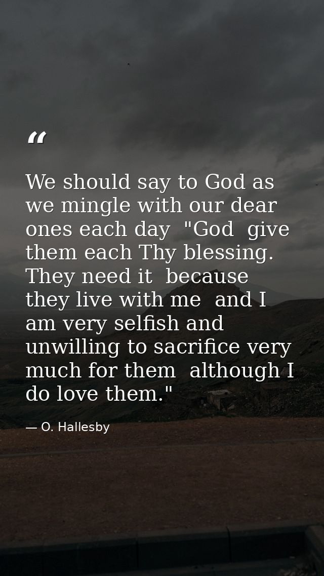 We should say to God as we mingle with our dear ones each day  "God  give them each Thy blessing. They need it  because  — O. Hallesby
