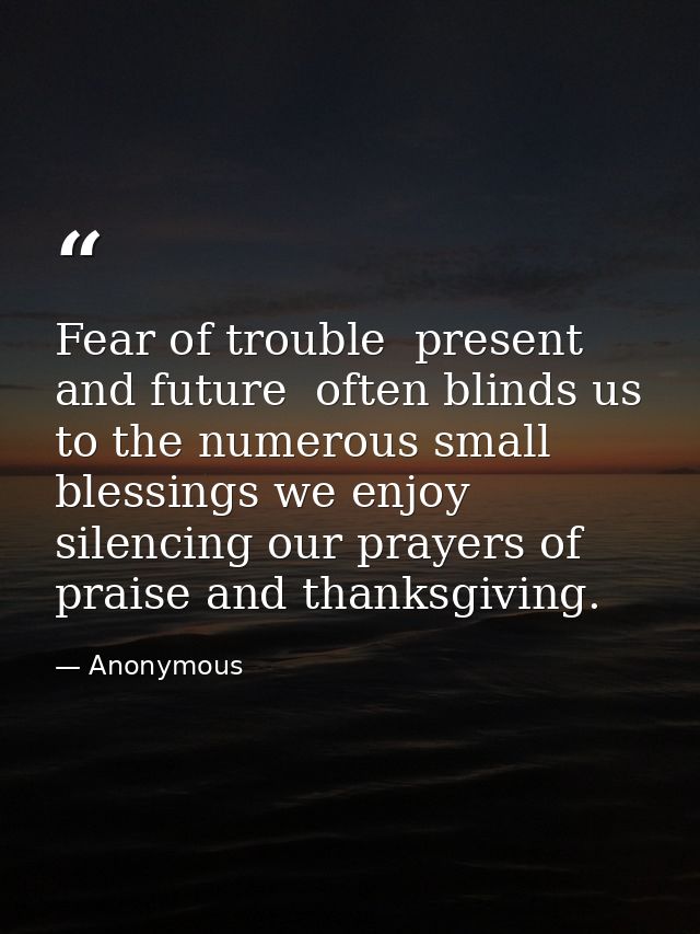 Fear of trouble  present and future  often blinds us to the numerous small blessings we enjoy  silencing our prayers of  — Anonymous