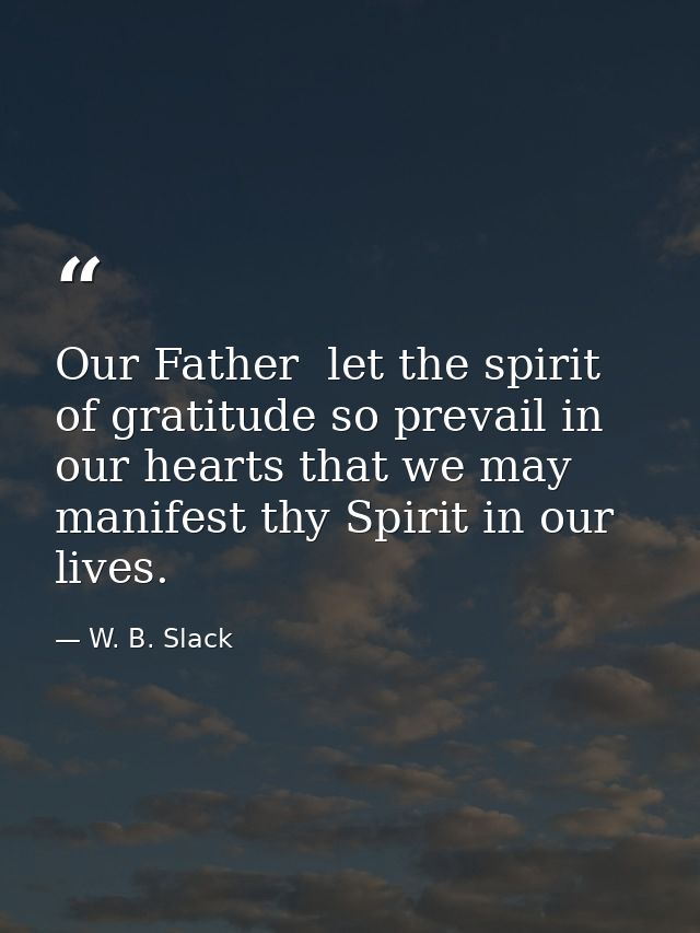 Our Father  let the spirit of gratitude so prevail in our hearts that we may manifest thy Spirit in our lives. — W. B. Slack