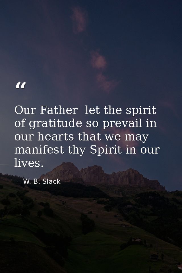 Our Father  let the spirit of gratitude so prevail in our hearts that we may manifest thy Spirit in our lives. — W. B. Slack