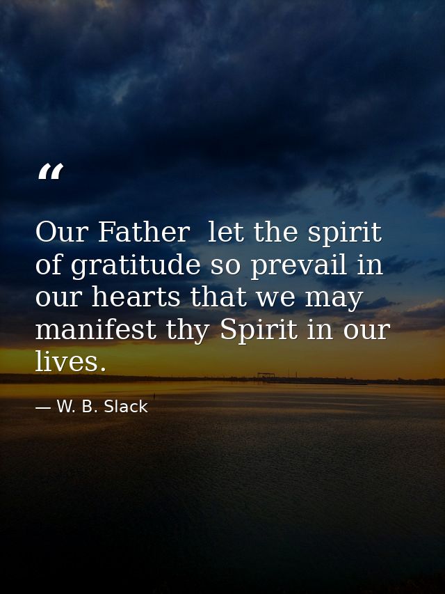 Our Father  let the spirit of gratitude so prevail in our hearts that we may manifest thy Spirit in our lives. — W. B. Slack