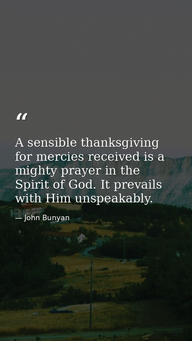 A sensible thanksgiving for mercies received is a mighty prayer in the Spirit of God. It prevails with Him unspeakably. — John Bunyan