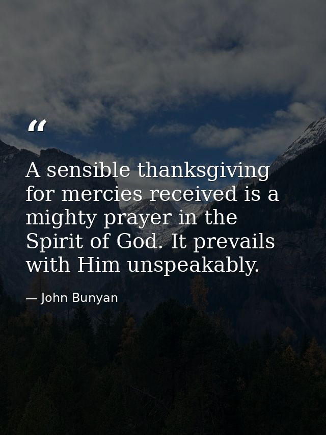 A sensible thanksgiving for mercies received is a mighty prayer in the Spirit of God. It prevails with Him unspeakably. — John Bunyan