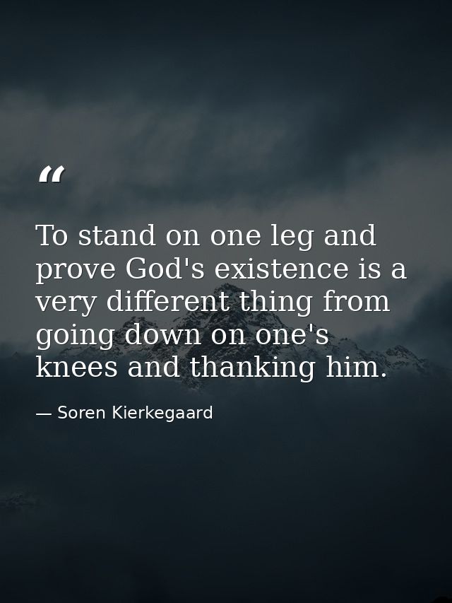 To stand on one leg and prove God's existence is a very different thing from going down on one's knees and thanking him. — Soren Kierkegaard