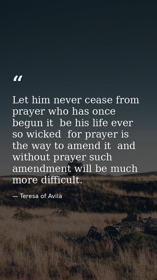 Let him never cease from prayer who has once begun it  be his life ever so wicked  for prayer is the way to amend it  an — Teresa of Avila