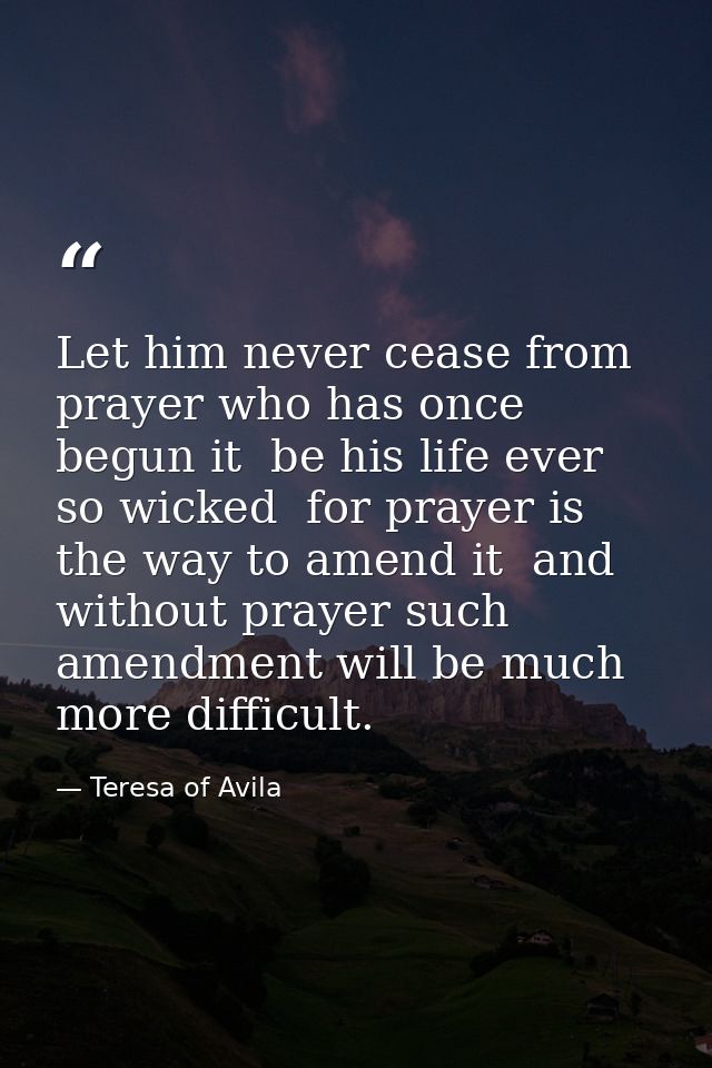 Let him never cease from prayer who has once begun it  be his life ever so wicked  for prayer is the way to amend it  an — Teresa of Avila