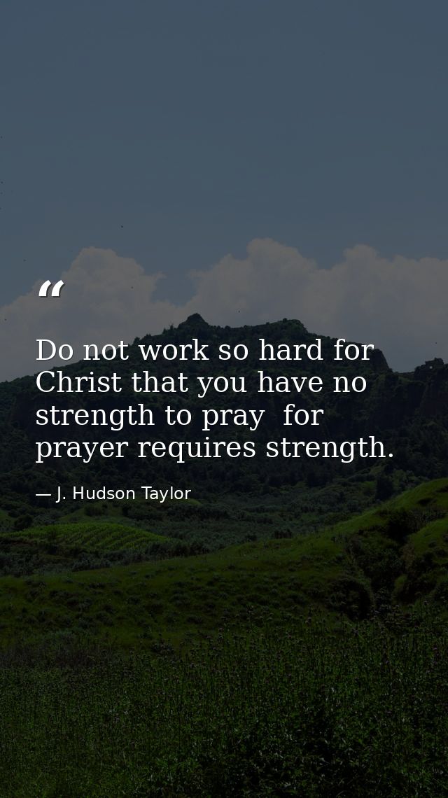 Do not work so hard for Christ that you have no strength to pray  for prayer requires strength. — J. Hudson Taylor