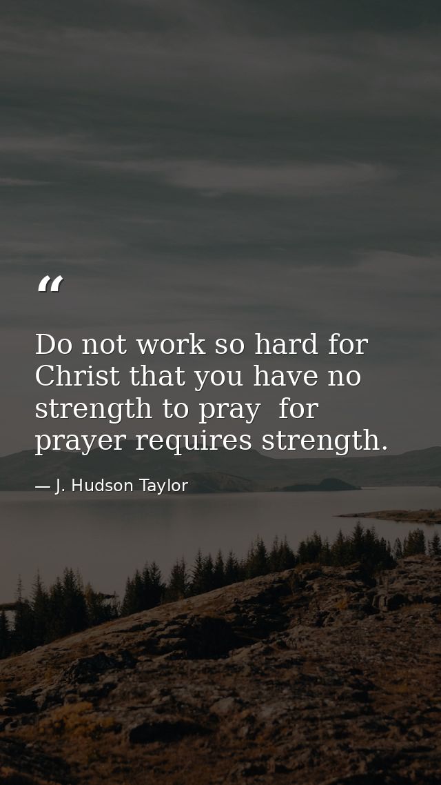 Do not work so hard for Christ that you have no strength to pray  for prayer requires strength. — J. Hudson Taylor
