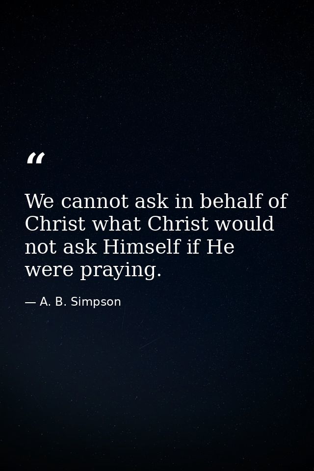 We cannot ask in behalf of Christ what Christ would not ask Himself if He were praying. — A. B. Simpson