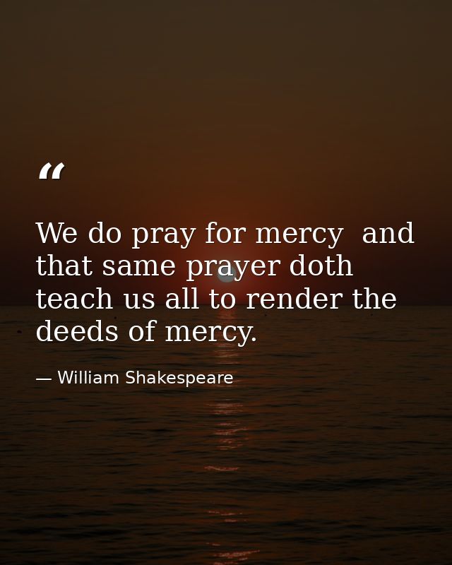 We do pray for mercy  and that same prayer doth teach us all to render the deeds of mercy. — William Shakespeare