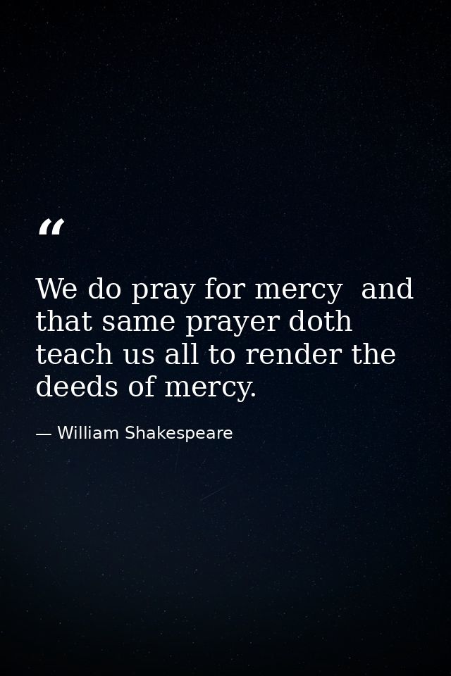 We do pray for mercy  and that same prayer doth teach us all to render the deeds of mercy. — William Shakespeare